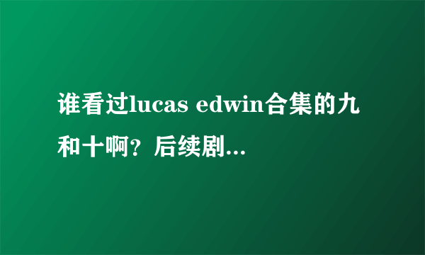 谁看过lucas edwin合集的九和十啊？后续剧情什么样的呢？说说看……